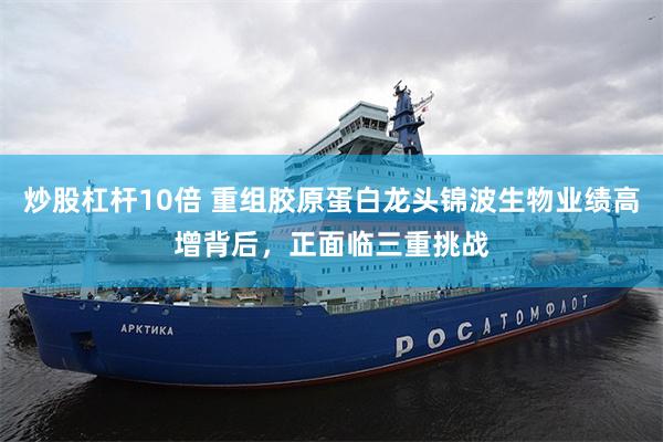炒股杠杆10倍 重组胶原蛋白龙头锦波生物业绩高增背后，正面临三重挑战