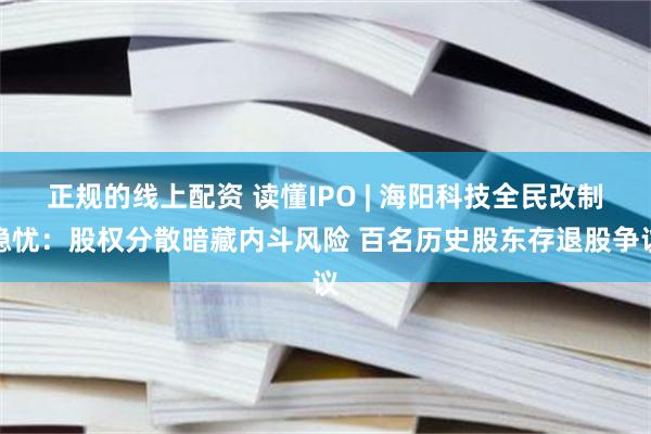 正规的线上配资 读懂IPO | 海阳科技全民改制隐忧：股权分散暗藏内斗风险 百名历史股东存退股争议