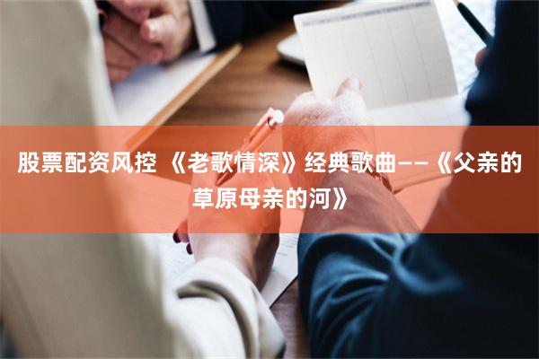 股票配资风控 《老歌情深》经典歌曲——《父亲的草原母亲的河》