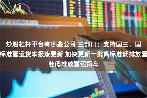 炒股杠杆平台有哪些公司 三部门：支持国三、国四排放标准营运货车报废更新 加快更新一批高标准低排放营运货车