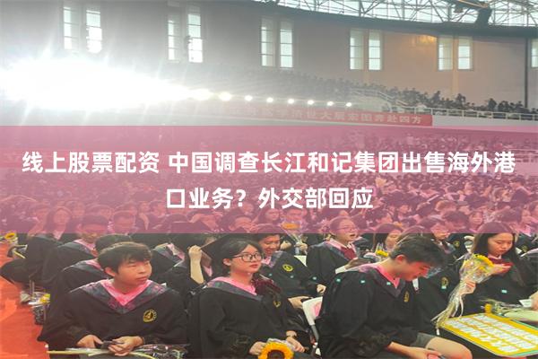 线上股票配资 中国调查长江和记集团出售海外港口业务？外交部回应