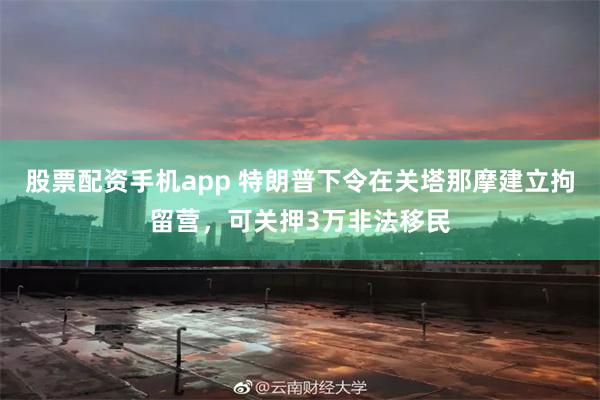 股票配资手机app 特朗普下令在关塔那摩建立拘留营，可关押3万非法移民