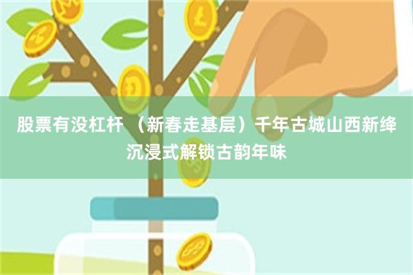 股票有没杠杆 （新春走基层）千年古城山西新绛沉浸式解锁古韵年味