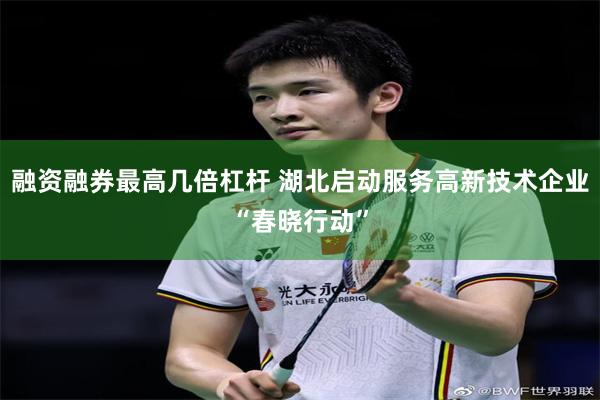 融资融券最高几倍杠杆 湖北启动服务高新技术企业“春晓行动”