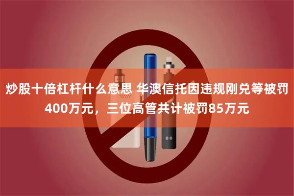 炒股十倍杠杆什么意思 华澳信托因违规刚兑等被罚400万元，三位高管共计被罚85万元