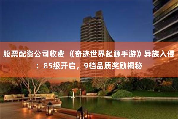 股票配资公司收费 《奇迹世界起源手游》异族入侵：85级开启，9档品质奖励揭秘