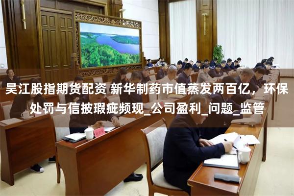 吴江股指期货配资 新华制药市值蒸发两百亿，环保处罚与信披瑕疵频现_公司盈利_问题_监管