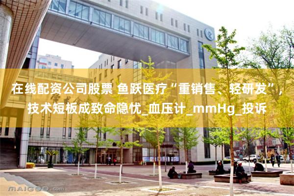 在线配资公司股票 鱼跃医疗“重销售、轻研发”，技术短板成致命隐忧_血压计_mmHg_投诉