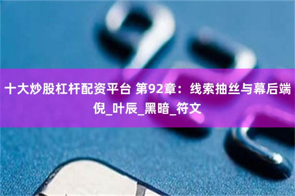 十大炒股杠杆配资平台 第92章：线索抽丝与幕后端倪_叶辰_黑暗_符文