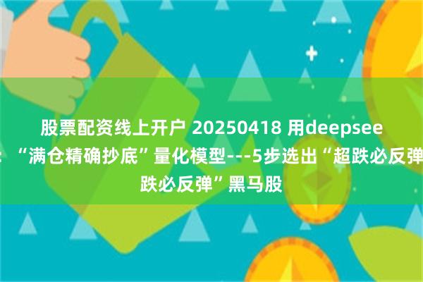 股票配资线上开户 20250418 用deepseek学量化：“满仓精确抄底”量化模型---5步选出“超跌必反弹”黑马股