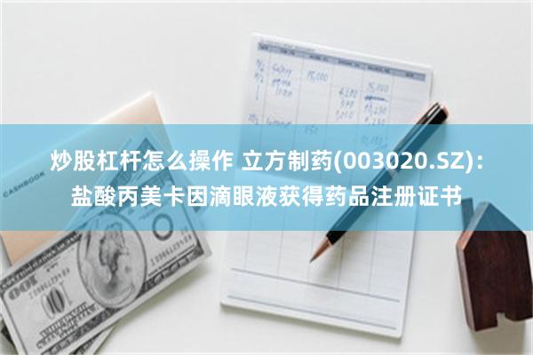 炒股杠杆怎么操作 立方制药(003020.SZ)：盐酸丙美卡因滴眼液获得药品注册证书