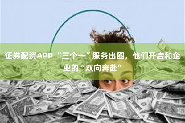 证券配资APP “三个一”服务出圈，他们开启和企业的“双向奔赴”