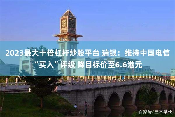 2023最大十倍杠杆炒股平台 瑞银：维持中国电信“买入”评级 降目标价至6.6港元