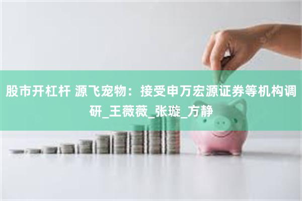 股市开杠杆 源飞宠物：接受申万宏源证券等机构调研_王薇薇_张璇_方静