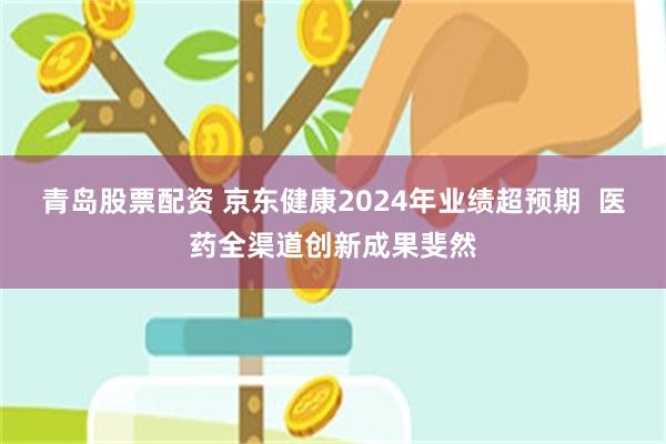 青岛股票配资 京东健康2024年业绩超预期  医药全渠道创新成果斐然