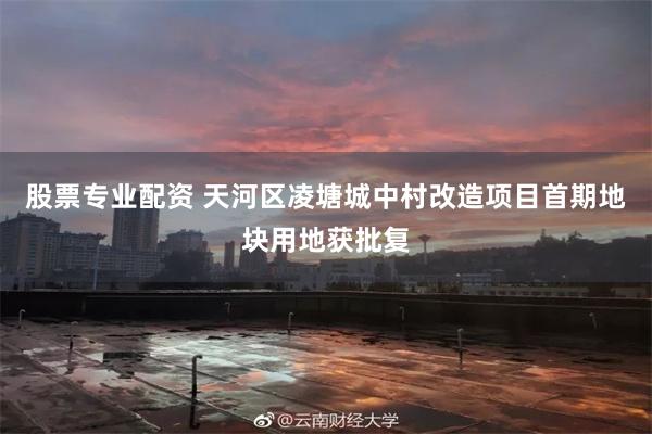 股票专业配资 天河区凌塘城中村改造项目首期地块用地获批复