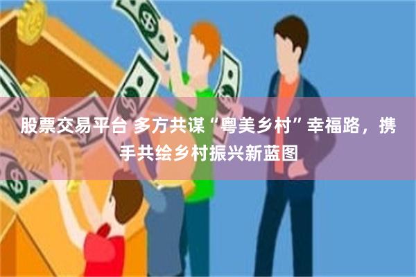 股票交易平台 多方共谋“粤美乡村”幸福路，携手共绘乡村振兴新蓝图
