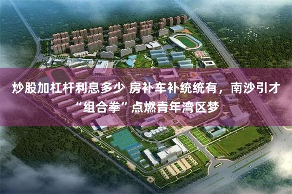 炒股加杠杆利息多少 房补车补统统有，南沙引才“组合拳”点燃青年湾区梦