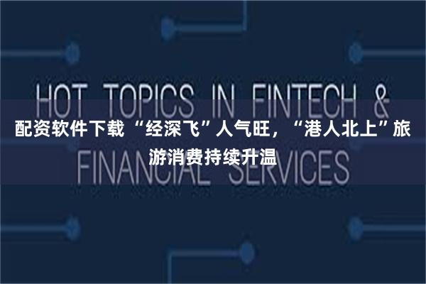 配资软件下载 “经深飞”人气旺，“港人北上”旅游消费持续升温