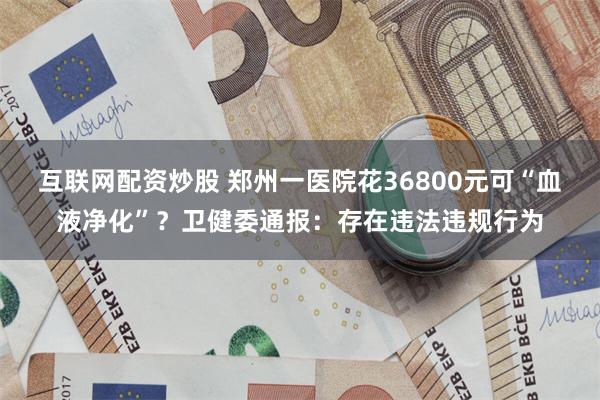 互联网配资炒股 郑州一医院花36800元可“血液净化”？卫健委通报：存在违法违规行为