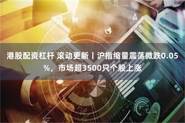 港股配资杠杆 滚动更新丨沪指缩量震荡微跌0.05%，市场超3500只个股上涨