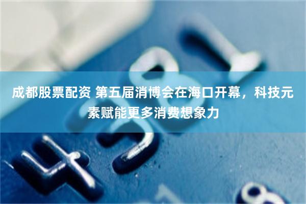 成都股票配资 第五届消博会在海口开幕，科技元素赋能更多消费想象力
