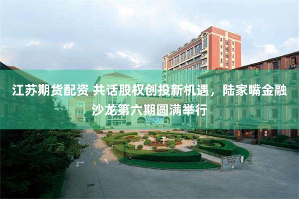 江苏期货配资 共话股权创投新机遇，陆家嘴金融沙龙第六期圆满举行