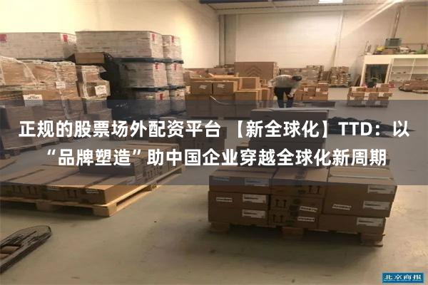 正规的股票场外配资平台 【新全球化】TTD：以“品牌塑造”助中国企业穿越全球化新周期