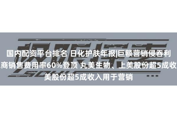 国内配资平台排名 日化护肤年报|巨额营销侵吞利润：逸仙电商销售费用率60%登顶 丸美生物、上美股份超5成收入用于营销