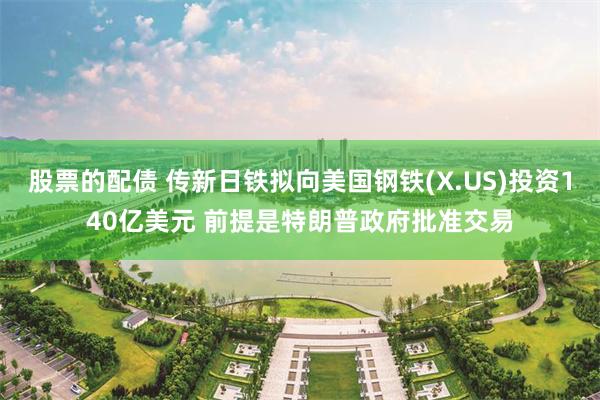 股票的配债 传新日铁拟向美国钢铁(X.US)投资140亿美元 前提是特朗普政府批准交易