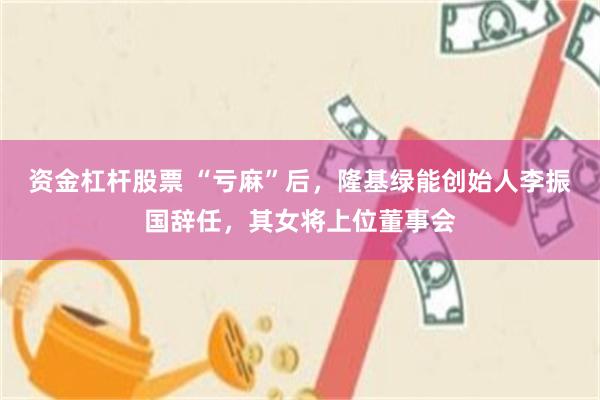 资金杠杆股票 “亏麻”后，隆基绿能创始人李振国辞任，其女将上位董事会