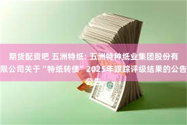 期货配资吧 五洲特纸: 五洲特种纸业集团股份有限公司关于“特纸转债”2025年跟踪评级结果的公告