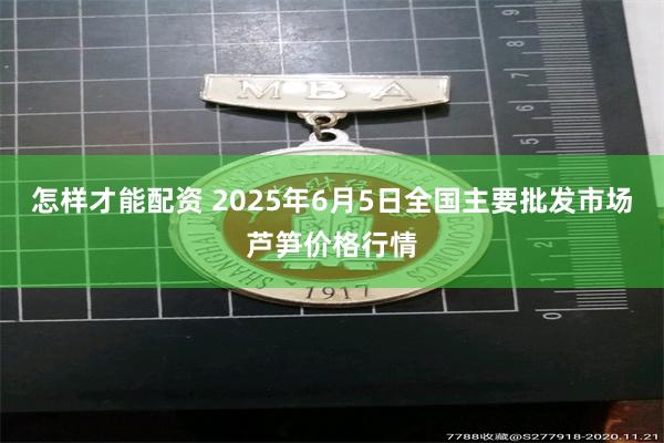 怎样才能配资 2025年6月5日全国主要批发市场芦笋价格行情