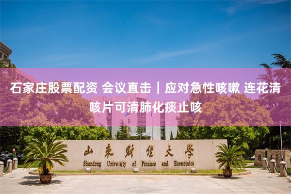 石家庄股票配资 会议直击｜应对急性咳嗽 连花清咳片可清肺化痰止咳