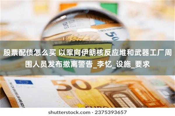 股票配债怎么买 以军向伊朗核反应堆和武器工厂周围人员发布撤离警告_李忆_设施_要求