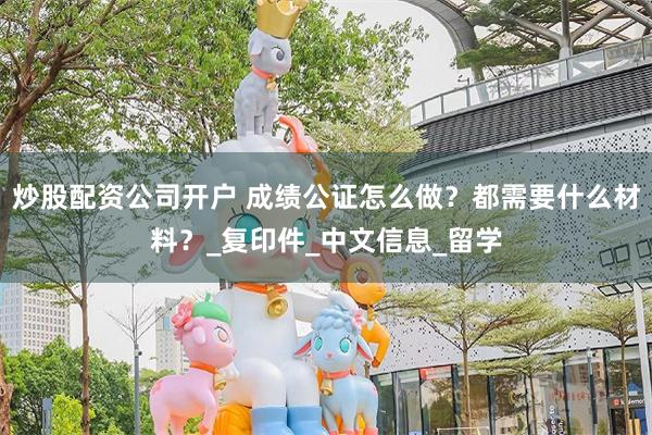 炒股配资公司开户 成绩公证怎么做？都需要什么材料？_复印件_中文信息_留学