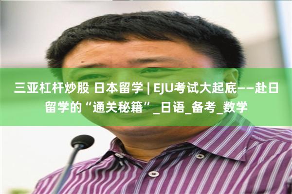 三亚杠杆炒股 日本留学 | EJU考试大起底——赴日留学的“通关秘籍”_日语_备考_数学