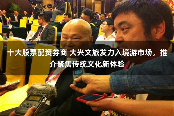 十大股票配资券商 大兴文旅发力入境游市场，推介聚焦传统文化新体验