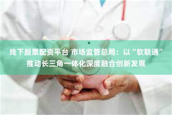 线下股票配资平台 市场监管总局：以“软联通”推动长三角一体化深度融合创新发展
