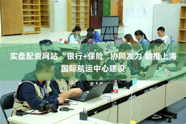 实盘配资网站 “银行+保险”协同发力 助推上海国际航运中心建设