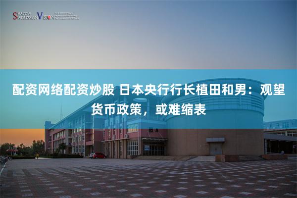 配资网络配资炒股 日本央行行长植田和男：观望货币政策，或难缩表