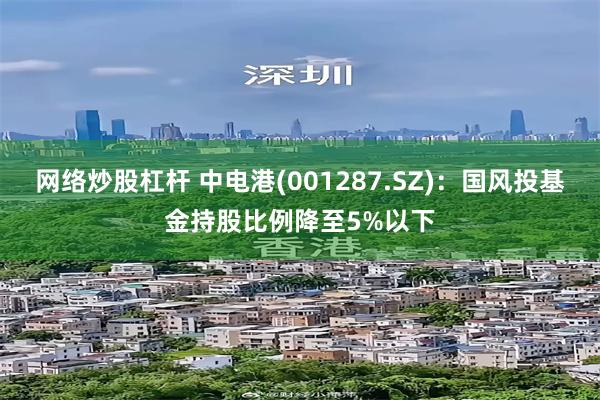 网络炒股杠杆 中电港(001287.SZ)：国风投基金持股比例降至5%以下