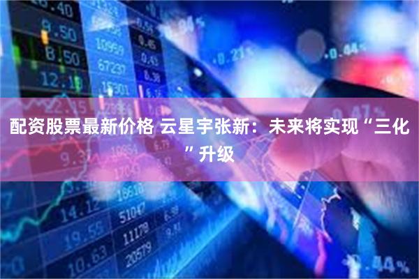 配资股票最新价格 云星宇张新：未来将实现“三化”升级