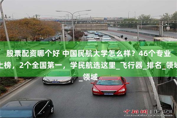 股票配资哪个好 中国民航大学怎么样？46个专业上榜，2个全国第一，学民航选这里_飞行器_排名_领域