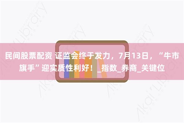 民间股票配资 证监会终于发力，7月13日，“牛市旗手”迎实质性利好！_指数_券商_关键位