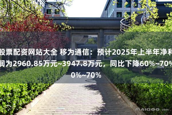 股票配资网站大全 移为通信：预计2025年上半年净利润为2960.85万元~3947.8万元，同比下降60%~70%
