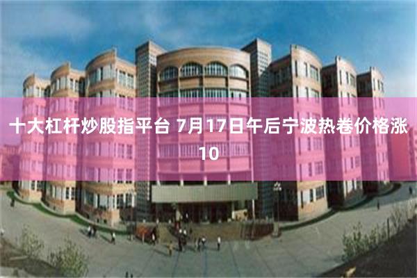 十大杠杆炒股指平台 7月17日午后宁波热卷价格涨10