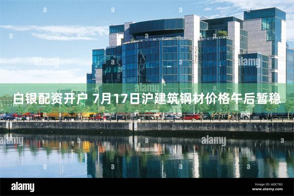 白银配资开户 7月17日沪建筑钢材价格午后暂稳