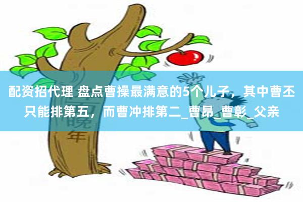 配资招代理 盘点曹操最满意的5个儿子，其中曹丕只能排第五，而曹冲排第二_曹昂_曹彰_父亲