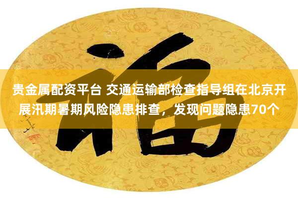贵金属配资平台 交通运输部检查指导组在北京开展汛期暑期风险隐患排查，发现问题隐患70个